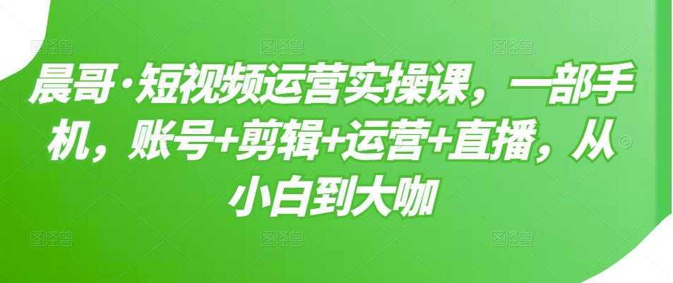 晨哥·短视频运营实操课，一部手机，账号+剪辑+运营+直播，从小白到大咖-课程网