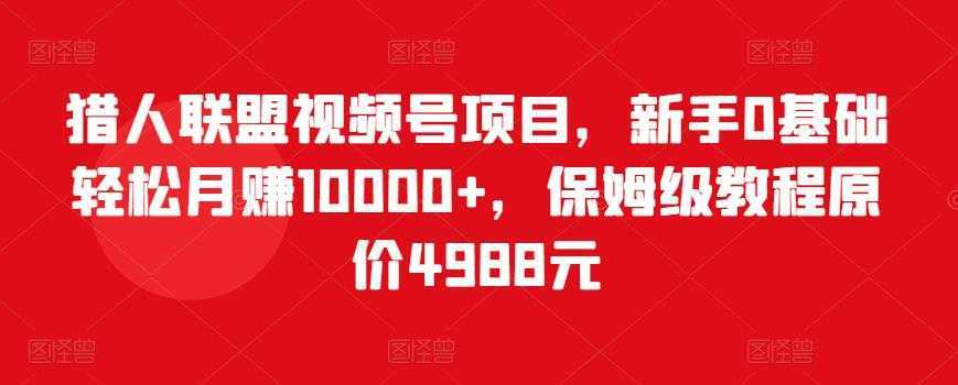 猎人联盟视频号项目，新手0基础轻松月赚10000+，保姆级教程原价4988元-课程网