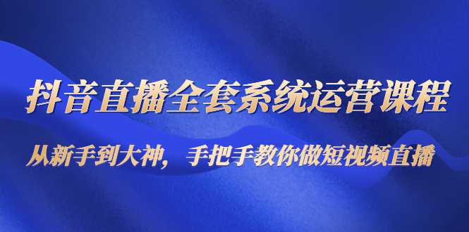 抖音直播全套系统运营课程：从新手到大神，手把手教你做直播短视频-课程网