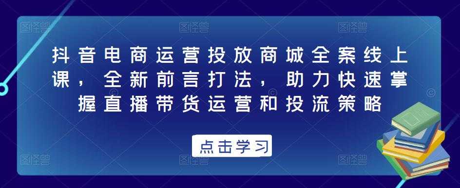 抖音电商运营投放商城全案线上课，全新前言打法，助力快速掌握直播带货运营和投流策略-课程网