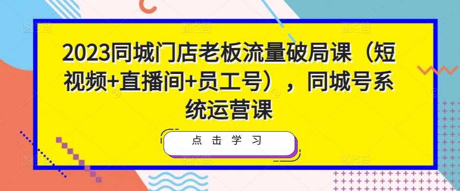 2023同城门店老板流量破局课（短视频+直播间+员工号），同城号系统运营课-课程网