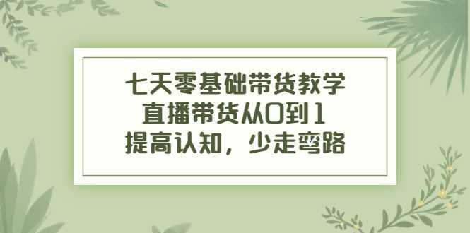 七天零基础带货教学，直播带货从0到1，提高认知，少走弯路-课程网